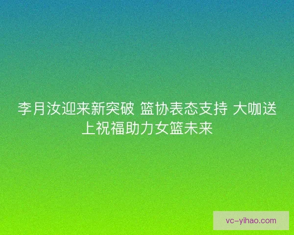 李月汝迎来新突破 篮协表态支持 大咖送上祝福助力女篮未来