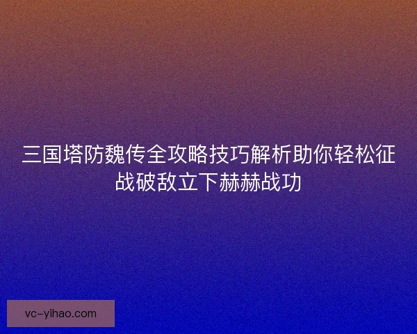 三国塔防魏传全攻略技巧解析助你轻松征战破敌立下赫赫战功