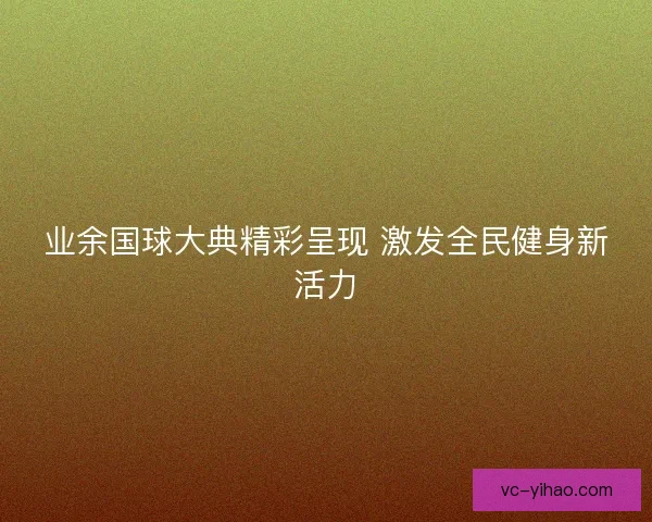 业余国球大典精彩呈现 激发全民健身新活力