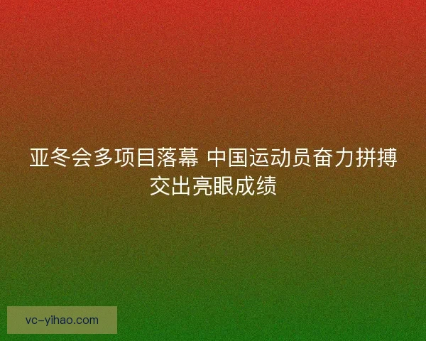 亚冬会多项目落幕 中国运动员奋力拼搏交出亮眼成绩